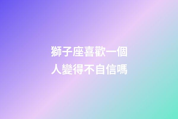 獅子座喜歡一個人變得不自信嗎-第1張-星座運勢-玄機派