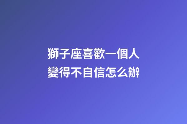 獅子座喜歡一個人變得不自信怎么辦-第1張-星座運勢-玄機派