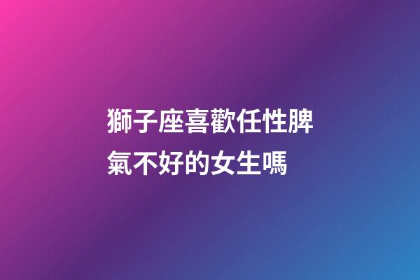 獅子座喜歡任性脾氣不好的女生嗎-第1張-星座運勢-玄機派