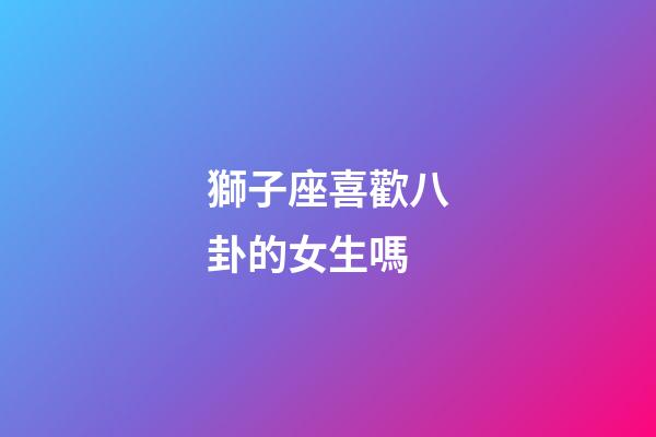 獅子座喜歡八卦的女生嗎-第1張-星座運勢-玄機派