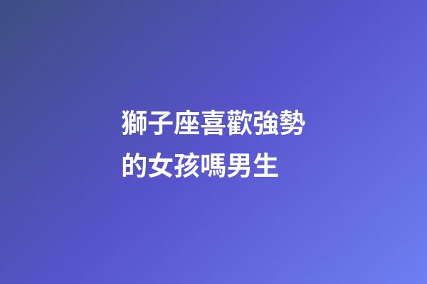 獅子座喜歡強勢的女孩嗎男生-第1張-星座運勢-玄機派