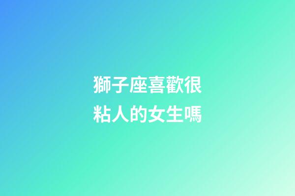 獅子座喜歡很粘人的女生嗎-第1張-星座運勢-玄機派