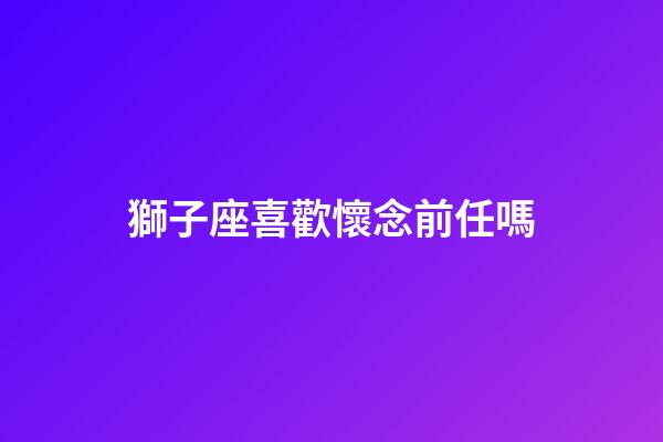 獅子座喜歡懷念前任嗎-第1張-星座運勢-玄機派