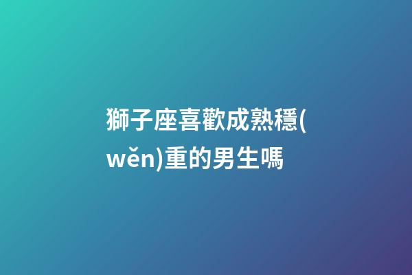獅子座喜歡成熟穩(wěn)重的男生嗎-第1張-星座運勢-玄機派