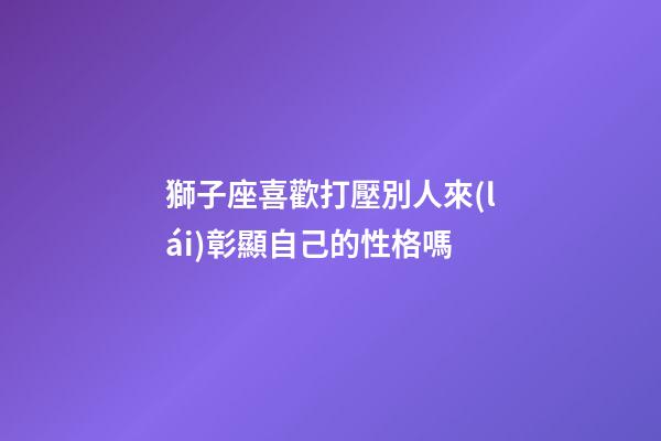 獅子座喜歡打壓別人來(lái)彰顯自己的性格嗎-第1張-星座運(yùn)勢(shì)-玄機(jī)派