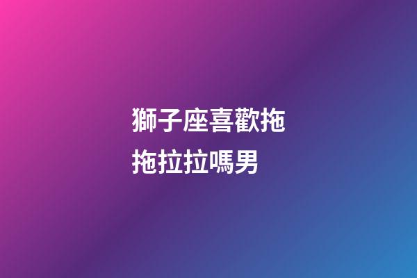 獅子座喜歡拖拖拉拉嗎男-第1張-星座運勢-玄機派