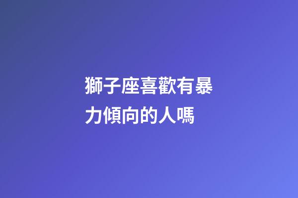 獅子座喜歡有暴力傾向的人嗎-第1張-星座運勢-玄機派