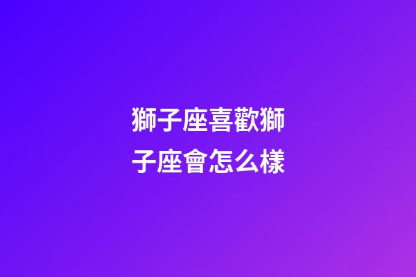 獅子座喜歡獅子座會怎么樣-第1張-星座運勢-玄機派
