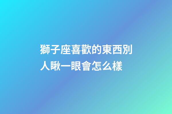 獅子座喜歡的東西別人瞅一眼會怎么樣-第1張-星座運勢-玄機派