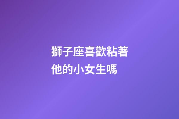 獅子座喜歡粘著他的小女生嗎-第1張-星座運(yùn)勢(shì)-玄機(jī)派
