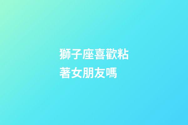 獅子座喜歡粘著女朋友嗎-第1張-星座運勢-玄機派