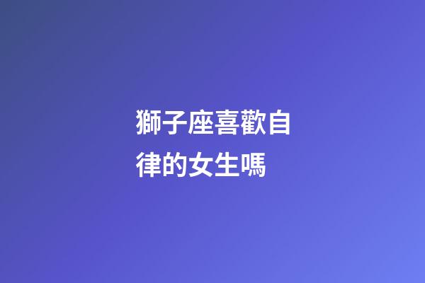獅子座喜歡自律的女生嗎-第1張-星座運勢-玄機派