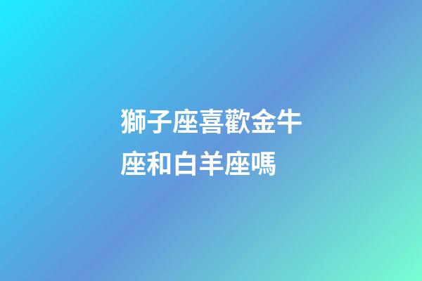 獅子座喜歡金牛座和白羊座嗎-第1張-星座運勢-玄機派