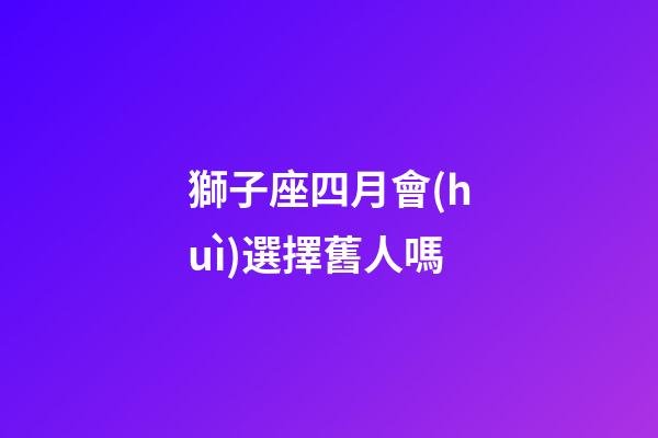 獅子座四月會(huì)選擇舊人嗎-第1張-星座運(yùn)勢(shì)-玄機(jī)派