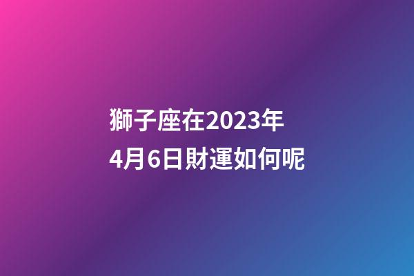 獅子座在2023年4月6日財運如何呢-第1張-星座運勢-玄機派