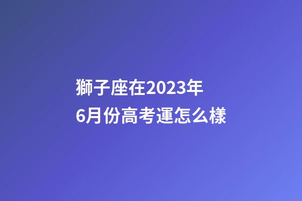獅子座在2023年6月份高考運怎么樣-第1張-星座運勢-玄機派