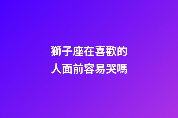 獅子座在喜歡的人面前容易哭嗎-第1張-星座運勢-玄機派
