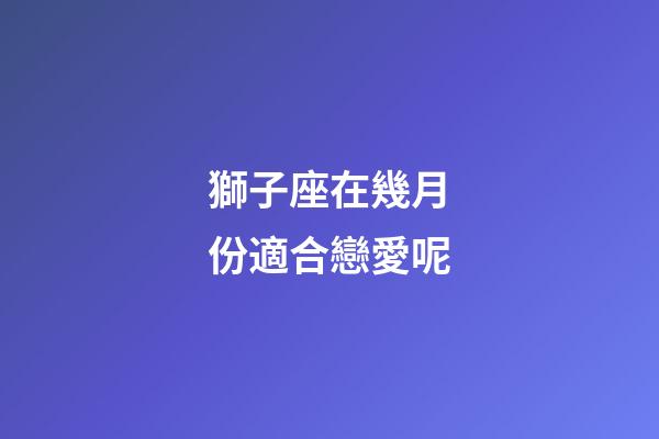 獅子座在幾月份適合戀愛呢-第1張-星座運勢-玄機派