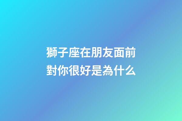 獅子座在朋友面前對你很好是為什么-第1張-星座運勢-玄機派
