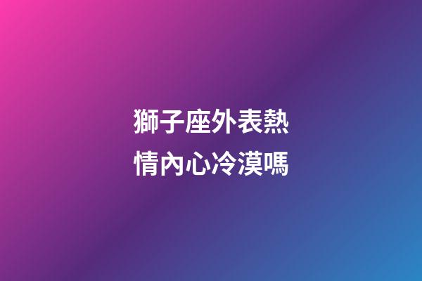 獅子座外表熱情內心冷漠嗎-第1張-星座運勢-玄機派