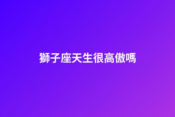 獅子座天生很高傲嗎-第1張-星座運勢-玄機派
