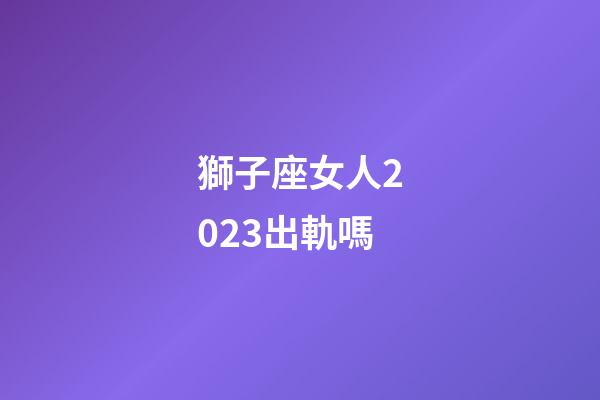 獅子座女人2023出軌嗎-第1張-星座運勢-玄機派