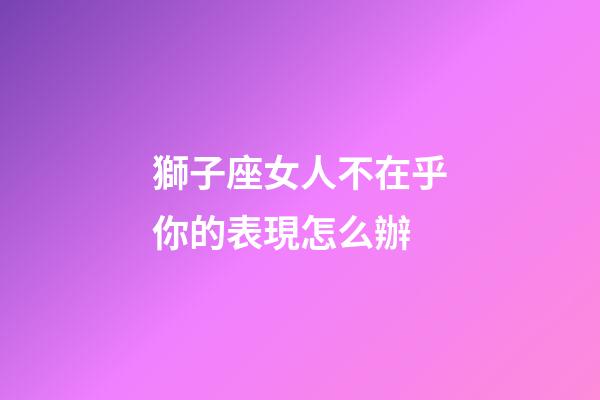 獅子座女人不在乎你的表現怎么辦-第1張-星座運勢-玄機派