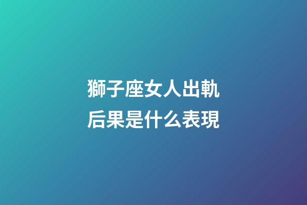 獅子座女人出軌后果是什么表現-第1張-星座運勢-玄機派