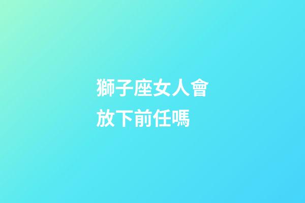 獅子座女人會放下前任嗎-第1張-星座運勢-玄機派
