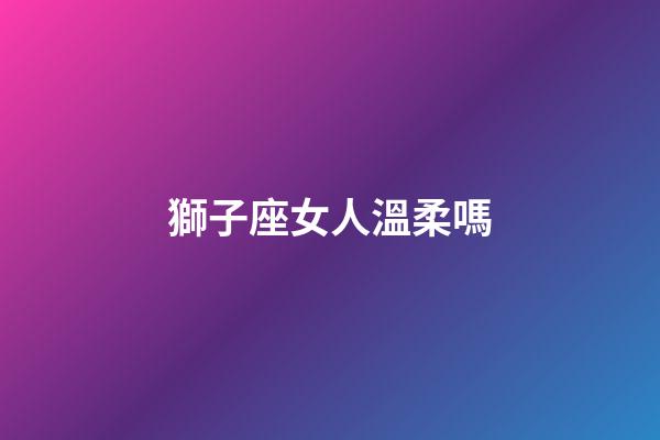 獅子座女人溫柔嗎-第1張-星座運勢-玄機派