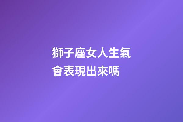 獅子座女人生氣會表現出來嗎-第1張-星座運勢-玄機派