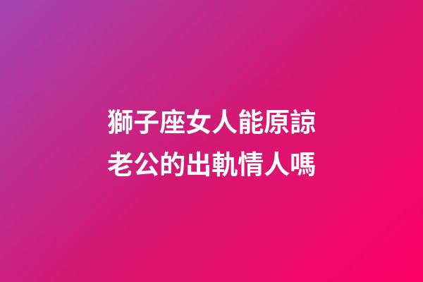 獅子座女人能原諒老公的出軌情人嗎-第1張-星座運勢-玄機派
