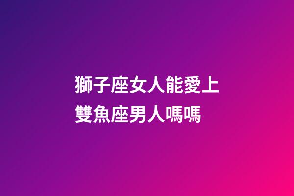 獅子座女人能愛上雙魚座男人嗎嗎-第1張-星座運勢-玄機派