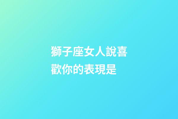 獅子座女人說喜歡你的表現是-第1張-星座運勢-玄機派