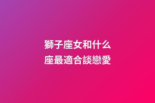 獅子座女和什么座最適合談戀愛-第1張-星座運勢-玄機派