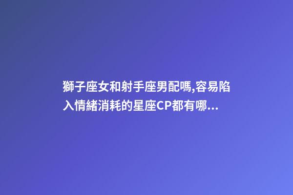 獅子座女和射手座男配嗎,容易陷入情緒消耗的星座CP都有哪些-第1張-觀點-玄機派