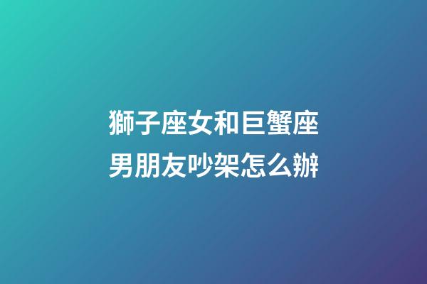 獅子座女和巨蟹座男朋友吵架怎么辦-第1張-星座運勢-玄機派