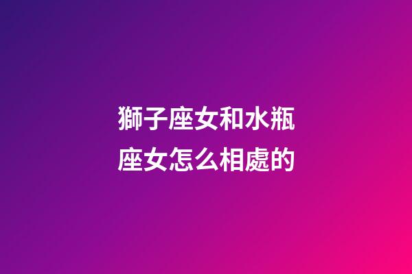 獅子座女和水瓶座女怎么相處的-第1張-星座運勢-玄機派