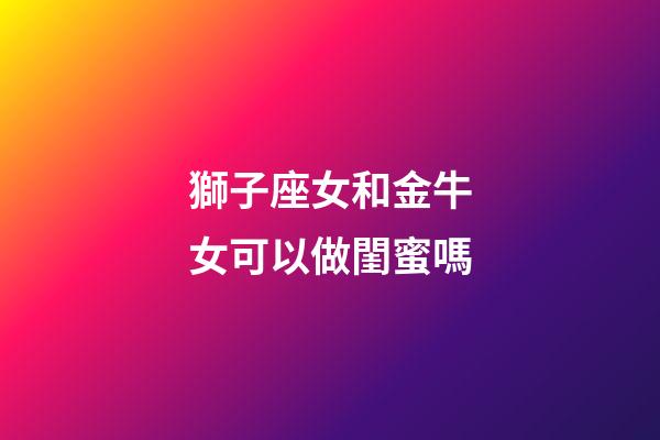 獅子座女和金牛女可以做閨蜜嗎-第1張-星座運勢-玄機派