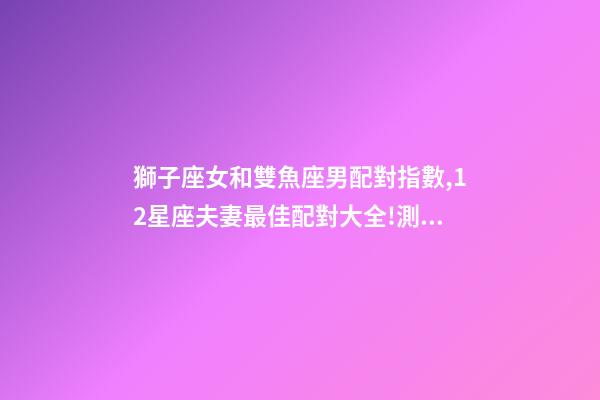 獅子座女和雙魚座男配對指數,12星座夫妻最佳配對大全!測一測你適合跟什么星座在一起-第1張-觀點-玄機派