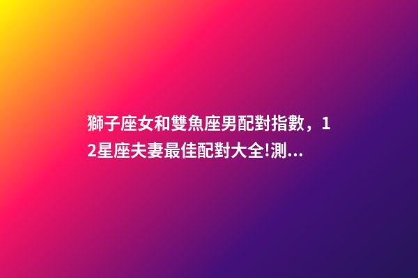 獅子座女和雙魚座男配對指數，12星座夫妻最佳配對大全!測一測你適合跟什么星座在一起-第1張-觀點-玄機派