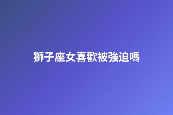 獅子座女喜歡被強迫嗎-第1張-星座運勢-玄機派