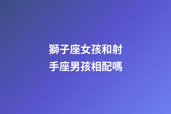 獅子座女孩和射手座男孩相配嗎-第1張-星座運勢-玄機派