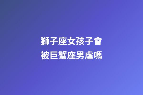 獅子座女孩子會被巨蟹座男虐嗎-第1張-星座運勢-玄機派