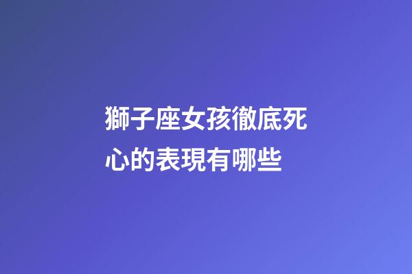 獅子座女孩徹底死心的表現有哪些-第1張-星座運勢-玄機派