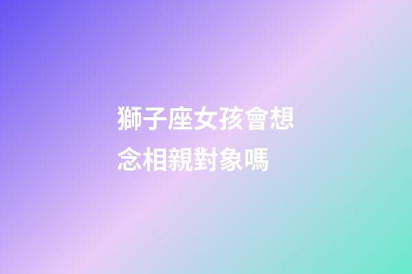 獅子座女孩會想念相親對象嗎-第1張-星座運勢-玄機派