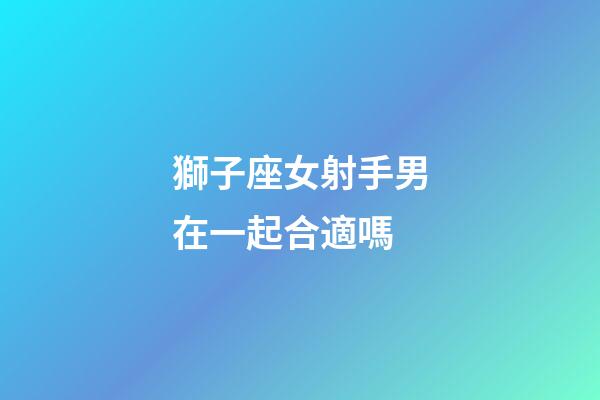 獅子座女射手男在一起合適嗎-第1張-星座運勢-玄機派