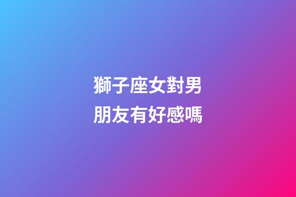 獅子座女對男朋友有好感嗎-第1張-星座運勢-玄機派