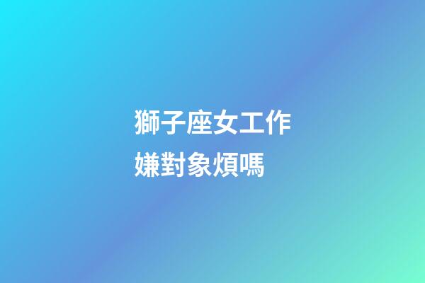 獅子座女工作嫌對象煩嗎-第1張-星座運勢-玄機派