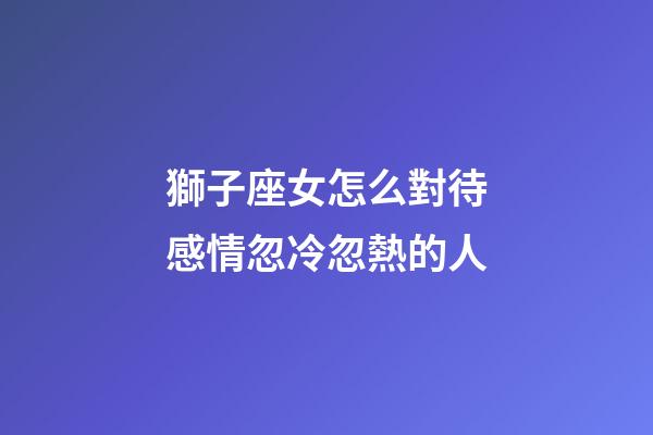 獅子座女怎么對待感情忽冷忽熱的人-第1張-星座運勢-玄機派